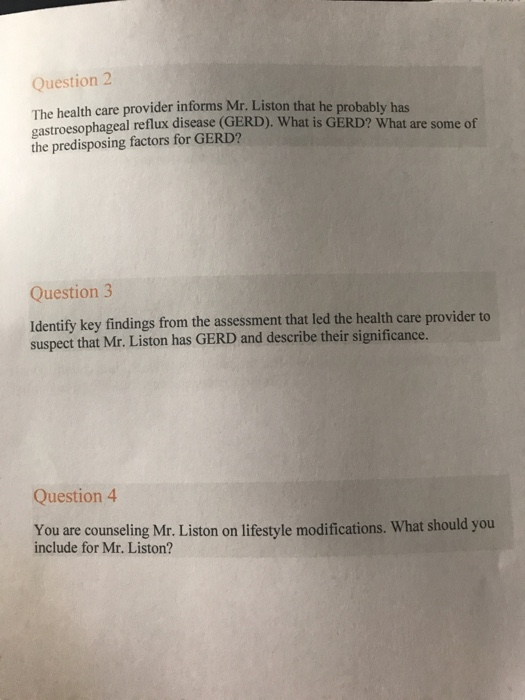 Question 2 The health care provider informs Mr. Liston that he probably has gastroesophageal reflux disease (GERD). What is GERD? What are some of the predisposing factors for GERD? Question3 Identify key findings from the assessment that led the health care provider to suspect that Mr. Liston has GERD and describe their significance. Question 4 You are counseling Mr. Liston on lifestyle modifications. What should you include for Mr. Liston?