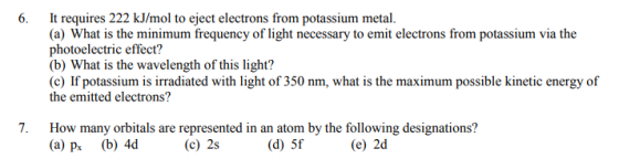 6. It requires 222 kJ/mol to eject electrons from potassium metal. photoelectric effect? (b) What is the wavelength of this light? (c) If potassium is irradiated with light of 350 nm, what is the maximum possible kinetic energy of the emitted electrons? How many orbitals are represented in an atom by the following designations? (a) p (b) 4d 7. (c) 2s (d) 5f (e) 2d