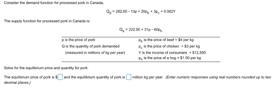 Consider the demand function for processed pork in Canada, 282.00-13p+20pb3pc+0.002Y The supply function for processed pork in Canada is as 222.00+31p-60ph pb is the price of beef-34 per kg Pc is the price of chicken $3 per kg Y is the income of consumers $12,500 Ph is the price of a hog $1.50 per kg p is the price of pork Q is the quantity of pork demanded (measured in millions of kg per year) Solve for the equilibrium price and quantity for pork. The equilibrium price of porkis and the equilibrium quantity of pork ismillion kg per year. (Enter numeric responses using real numbers rounded up to two decimal places.)