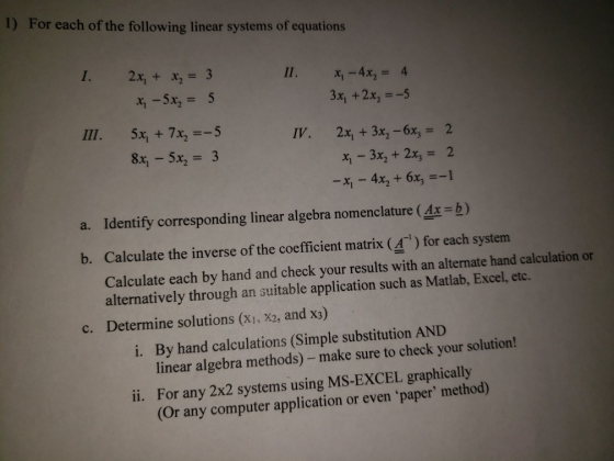 1) For each of the following linear systems of equations I. 2x, x 3 x,-4x2 = 4 3x, +2x-5 2x, + 3x2-6x3 x 3x2 + 2x 2 -x,-4x2 + 6x3 =-1 III. 5x1 + 7x2=-5 8x1-5x2 = 3 IV, 2 a. Identify corresponding linear algebra nomenclature (4x -b) b. Calculate the inverse of the coefficient matrix (4) for each system Calculate each by hand and check your results with an alternate hand calculation or alternatively through an suitable application such as Matlab, Excel, etc. Determine solutions (xi, X2, and x3) c. By hand calculations (Simple substitution AND linear algebra methods) -make sure to check your solution! For any 2x2 systems using MS-EXCEL graphically (Or any computer application or even paper method) i. ii.