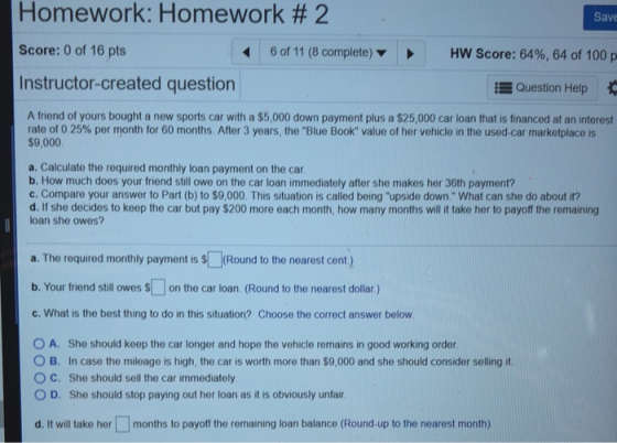 Homework: Homework # 2 Score: 0 of 16 pts Instructor-created question Save 6 of 11 (8 complete) ▼ HW Score: 64%, 64 of 100 p Question Help A friend of yours bought a new sports car with a $5,000 down payment plus a $25,000 car loan that is financed at an interest rate of 0 25% per month for 60 months After 3 years, the Blue Book value of her vehicle in the used-car marketplace is $9,000 a. Calculate the required monthly loan payment on the car b. How much does your friend still owe on the car loan immediately after she makes her 36th payment? c. Compare your answer to Part (b) to $9,000 This situation is called being upside down. What can she do about it? d. If she decides to keep the car but pay $200 more each month, how many months will it take her to payoff the remaining loan she owes? a. The required monthly payment is s (Round to the nearest cent) b. Your friend still owes son the car loan (Round to the nearest dollar,) c. What is the best thing to do in this situation? Choose the correct answer below O A. She should keep the car longer and hope the vehicle remains in good working order O B. In case the mileage is high, the car is worth more than $9,000 and she should consider selling it. ° C. She should sell the car immediately 0 D. She should stop paying out her loan as it is obviously unfair d. It will take her months to payoff the remaining loan balance (Round-up to the nearest month)