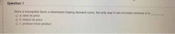 Question 1 Since a monopolist faces a downward sloping demand curve, the only way it can increase revenue is to a raise its p