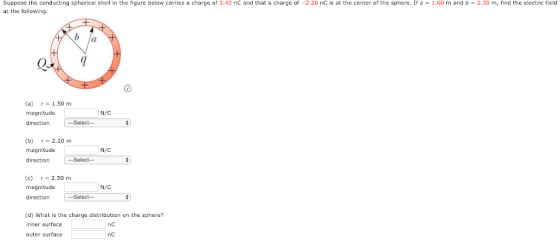 suppose the conducting spherical shell in the figure below carries a charge of 3.40 nC and that a charge of-2.20 nC is at the center of the sphere. If a at the following 1.60 m and b = 2.30 m, find the electric field Q. (a) r 1.50 m magnitude direction [ Select… N/C (b) r 2.20 m magnitude direction N/C (c)r-2.50 m magnitude directiorn N/C (d) What is the charge distribution on the sphere? inner surface nc nC uter surface
