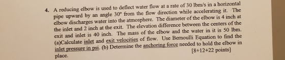 4. A reducing elbow is used to deflect water flow at a rate of 30 lbm/s in a horizontal pipe upward by an angle 30° from the