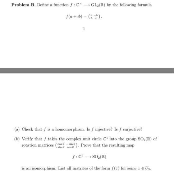 Problem B. Define a function f: C GL2(R) by the following formula f(a+ib) = () a-b 1 (a) Check that f is a homomorphism. Is f