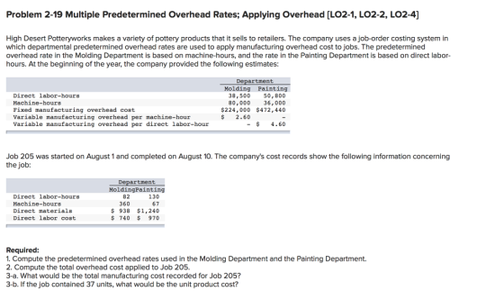 Problem 2-19 Multiple Predetermined Overhead Rates; Applying Overhead [LO2-1, LO2-2, LO2-4] High Desert Potteryworks makes a variety of pottery products that it sells to retailers. The company uses a job-order costing system in which departmental predetermined overhead rates are used to apply manufacturing overhead cost to jobs. The predetermined overhead rate in the Molding Department is based on machine-hours, and the rate in the Painting Department is based on direct labor- hours. At the beginning of the year, the company provided the following estimates Department Molding Painting 50,800 36,000 $224,000 $472,440 38,500 80,000 Direct labor-hours Machine-hours Fixed manufacturing overhead cost Variable manufacturing overhead per machine-hour Variable manufacturing overhead per direct labor-hour $2.60 -$4.60 Job 205 was started on August 1 and completed on August 10. The companys cost records show the following information concerning the job Department MoldingPainting Direct labor-hours Machine-hours Direct materials Direct labor cost 130 67 ş 938 $1,240 $ 740 970 82 360 Required 1. Compute the predetermined overhead rates used in the Molding Department and the Painting Department. 2. Compute the total overhead cost applied to Job 205 3-a. What would be the total manufacturing cost recorded for Job 205? 3-b. If the job contained 37 units, what would be the unit product cost?