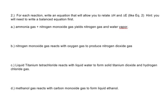 2.) For each reaction, write an equation that will allow you to relate AH and AE (like Eq. 2) Hint: you will need to write a balanced equation first. a.) ammonia gas nitrogen monoxide gas yields nitrogen gas and water vapor. b.) nitrogen monoxide gas reacts with oxygen gas to produce nitrogen dioxide gas c.) Liquid Titanium tetrachloride reacts with liquid water to form solid titanium dioxide and hydrogen chloride gas d.) methanol gas reacts with carbon monoxide gas to form liquid ethanol.