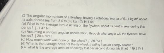 2) The angular momentum of a flywheel having a rotational inertia of 0.14 kg m2 about its axis decreases from 3.0 to 0.8 kgm/s in 1.5s. (a) What is the average torque acting on the flywheel about its central axis during this period? [-1.47 Nm ] (b) Assuming a uniform angular acceleration, through what angle will the flywheel have turned? [ 20.4 rad ] (c) How much work was done on the wheel? [ -29.9 J] (d) What is the average power of the flywheel, treating it as an energy source? (i.e. what is the average amount of energy lost per second during this time) [ 19.9 W]