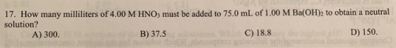17. How many milliliters of 4.00 M HNO3 must be added to 75.0 mL of 1.00 M Ba(OH)2 to obtain a neutral solution? hest n D) 15
