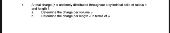 4 A total charge Q is uniformly distributed throughout a cylindrical solid of radius a and length L a. Determine the charge per volume ρ. Determine the charge per length λ in terms of ρ.