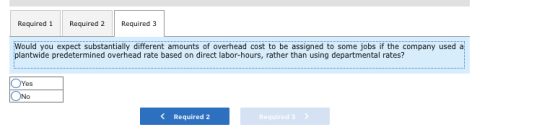 Required 1 Required 2 Required 3 Would you expect substantially different amounts of overhead cost to be assigned to some jobs if the company used a plantwide predetermined overhead rate based on direct labor-hours, rather than using departmental rates? Required 2 Required3