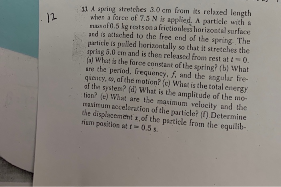 3. A spring stretches 3.0 cm from its relaxed length when a force of 7.5 N is applied. A particle with a mass of 0.5 kg rests on a frictionless horizontal surface and is attached to the free end of the spring: The particle is pulled horizontally so that it stretches the spring 5.0 cm and is then released from rest at t 0. (a) What is the force constant of the spring? (b) What are the period, frequency, f, and the angular fre- quency, o, of the motion? (c) What is the total energy of the system? (d) What is the amplitude of the mo- tion? (e) What are the maximum velocity and the maximum acceleration of the particle? (f) Determine the displacement r,of the particle from the equilib- rium position at t = 0.5 s. 12