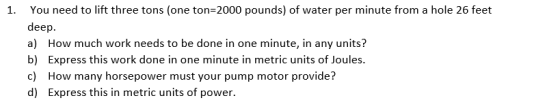 1. You need to lift three tons (one ton 2000 pounds) of water per minute from a hole 26 feet deep. a) How much work needs to be done in one minute, in any units? b) Express this work done in one minute in metric units of Joules. c) How many horsepower must your pump motor provide? d) Express this in metric units of power.