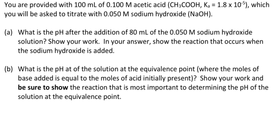 You are provided with 100 mL of 0.100 M acetic acid (CH3COOH, Ka = 1.8 x 10-5), which you will be asked to titrate with 0.050