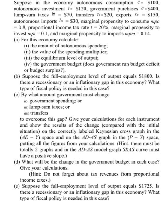 Suppose in the economy autonomous consumption - $100, autonomous investmen $120, government purchases G-$400 lump-sum taxes = $70, transfers Tr-$20, exports Er $150 autonomous imports im = $30, marginal propensity to consume mpc = 0.8, proportional income tax rate 1-20%, marginal propensity to invest mpi-0.1, and marginal propensity to imports mpm-0.4 (a) For this economy calculate (i) the amount of autonomous spending: (ii) the value of the spending multiplier; (iii) the equilibrium level of output; (iv) the government budget (does government run budget deficit or budget surplus?) (b) Suppose the full-employment level of output equals $1800. Is there a recessionary or an inflationary gap in this economy? What type of fiscal policy is needed in this case? (c) By what amount government must change 0 government spending; or (i) lump-sum taxes; or (ii) transfers to overcome this gap? Give your calculations for each instrument and show the results of the change (compared with the initial situation) on the correctly labeled Keynesian cross graph in the (AE - Y) space and on the AD-AS graph in the (P - Y) space, putting all the figures from your calculations. (Hint: there must be totally 2 graphs and in the AD-AS model graph SRAS curve must have a positive slope.) (d) What will be the change in the government budget in each case? Give your calculations. (Hint: Do not forget about tax revenues from proportional income taxes.) (e) Suppose the full-employment level of output equals $1725. Is there a recessionary or an inflationary gap in this economy? What type of fiscal policy is needed in this case?