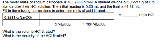 The molar mass of sodium carbonate is 105.9888 g/mol. A student weighs out 0.2211 g of it to standardize their HCI solution. The initial reading is 0.23 mL and the final is 41.82 mL. Fill in the missing conversions to determine mols of acid titrated mols HCI 0.2211 g Na2CO3 g Na2CO3 1 mol Na2CO3 What is the volume HCI titrated? What is the molarity of the HCI titrated?