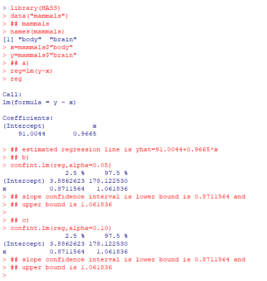> library (MASS) > data (mammals) > ## mammals > names (mammals) 1 body brain x-mammals$body >y-mammals$brain >## a) > reg-lm (y-x) > reg Call: 1m (formula -y~ x) Coefficients: (Intercept) 91.0044 0.9665 > ## estimated regression line is yhat-91.0044+0.9665*x >## b) > confint.lm (reg,alpha-0.05) 2.5 % 97.5 % (Intercept) 3.8862623 178.122530 0.8711564 1.061836 > ## slope confidence interval is lower bound is 0.8711564 and > ## upper bound is 1.061836 >## c) > confint.lm (reg,alpha-0.10) 2.5 % 97.5 % (Intercept) 3.8862623 178.122530 0.8711564 1.061836 > ## slope confidence interval is lower bound is 0.8711564 and > ## upper bound is 1.061836