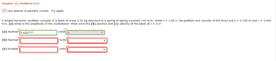 Chapter 15, Problem 014 Your answer is partially correct. Try again A simple harmonic oscillator consists of a block of mass 3.20 kg attached to a spring of spring constant 140 N/m, when t-1.00 s, the position and velocity of the block are χ 0.195 m and v = 3.940 m/s. (a) What is the amplitude of the oscillations? what were the (b) position and (c) velocity of the block at t (a) Number To.626777 (b) Numbe (c) Number 0 s? Un Units