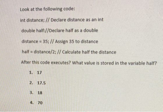 Look at the following code: int distance; // Declare distance as an int double half://Declare half as a double distance = 35;