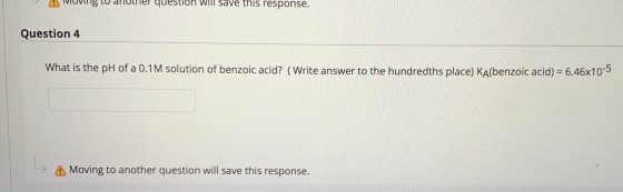 IVIUVIT 8 Lu dhouer question will save this response. Question 4 What is the pH of a 0.1M solution of benzoic acid? (Write an
