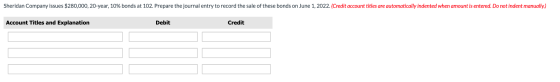Sheridan Company issues $280,000, 20-year, 10% bonds at 102. Prepare the journal entry to record the sale of these bonds on J