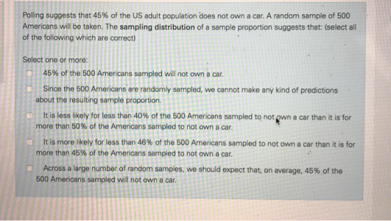 Polling suggests that 45% of the US adult population does not own a car. A random sample of 500 Americans will be taken. The sampling distribution of a sample proportion suggests that: (select all of the following which are correct) Select one or more 45% of the 500 Americans sampled will not own a car. Since the 500 Americans are randomly sampled, we cannot make any kind of predictions It is less likely for less than 40% of the 500 Americans sampled to notewn a car than it is for It is more likely for less than 46% of the 500 Americans sampled to not own a car than it is for Across a large number of random samples, we should expect that, on average, 45% of the about the resulting sample proportion. more than 50% of the Americans sampled to not own a car. more than 45% of the Americans sampled to not own a car. 500 Americans sampled will not own a car