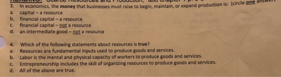 en Ocaiceresouices and PTodcUT, LEXt Chapt is: (circle one af 3. a. b. c. d. In economics, the money that businesses must raise to begin, maintain, or expand production capital- a resource financial capital - a resource financial capital-not a resource an intermediate good-not a resource 4. a. b. c. d. Which of the following statements about resources is true? Resources are fundamental inputs used to produce goods and services. Labor is the mental and physical capacity of workers to produce goods and services. Entrepreneurship includes the skill of organizing resources to produce goods and services. All of the above are true.