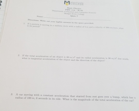 Quis 7 Naine Directions: Write out your legible wwers in t It a partiele is oving I is its pericd 2. I the total acceleration of an object is 60 m/s2 and its rudial neceleration is 30 m/s due sousth what is tarigential acceleration of the object and the direction of the object? A car moving with a constant acceleration that started from rest goes over a bump, which has a magnitude of the total acceleration of the car? 3.