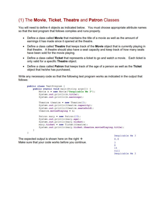 (1) The Movie, Ticket, Theatre and Patron Classes You will need to define 4 objects as indicated below. You must choose appropriate attribute names so that the test program that follows compiles and runs properly Define a class called Movie that maintains the title of a movie as well as the amount of earnings it has made since it opened at the theatre Define a class called Theatre that keeps track of the Movie object that is currently playing in that theatre. A theatre should also have a seat capacity and keep track of how many seats have been sold for the movie playing. . Each ticket is Define a class called Ticket that represents a ticket to go and watch a movie. only valid for a specific Theatre object. . Define a class called Patron that keeps track of the age of a person as well as the Ticket object that he/she has purchased Write any necessary code so that the following test program works as indicated in the output that follows: public class TestProgram public static void main (String argst1) Movie m = new Movie (Despicablo Me 3); System.out.printin(m.title); System.out.printin (m.earnings) Theatre theatre new Theatre (3); System.out.printin (theatre.capacity) System.out.printin (theatre.seatsSold) theatre .moviePlaying m; Patron mary = new Patron (15); System.out.printin (mary.age) System.out.printin (mary.ticket) mary.ticket- new Ticket (theatre) System.out.printin (mary ticket.theatre.moviePlaying. title) Despicable Ne 3 0.0 The expected output is shown here on the right → Make sure that your code works before you continue 15 null Despicable Me 3