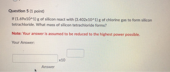 Question 5 (1 point) If (1.69x10^1) g of silicon react with (3.402x10^1) g of chlorine gas to form silicon tetrachloride. Wha