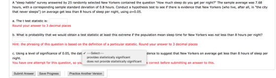 A sleep habits survey answered by 25 randomly selected New Yorkers contained the question How much sleep do you get per night? The sample average was 7.68 hours, with a corresponding sample standard deviation of 0.8 hours. Conduct a hypothesis test to see if there is evidence that New Yorkers (who live, after all, in the city that never sleeps) on average get less than 8 hours of sleep per night, using a=0.05. a. The t test statistic is: Round your answer to 3 decimal places b. What is probability that we would obtain a test statistic at least this extreme if the population mean sleep time for New Yorkers was not less than 8 hours per night? Hint: the phrasing of this question is based on the definition of a particular statistic. Round your answer to 3 decimal places dence to suggest that New Yorkers on average get less than 8 hours of sleep per c. Using a level of significance of 0.05, the dati V ---Select--- night. provides statistically significant You have one attempt for this question, so you does does not provide statistically significant s correct before submitting an answer to this. Submit Answer Save Progress Practice Another Version |