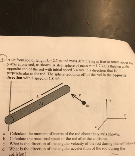 4A uniform rod of length L-2.5 m and mass M- 5.8 kg is free to rotate about the y axis at one opposite end of the rod with initial speed 3.4 m/s in a direction that is perpendicular to the rod. The sphere rebounds off of the rod in the opposite direction with a speed of 1.8 m/s. end, as shown. A steel sphere of mass m = 1.7 kg is thrown at the 72 a. Calculate the moment of inertia of the rod about the y axis shown b. Calculate the rotational speed of the rod after the collision. c. What is the direction of the angular velocity of the rod during the collision? d. What is the direction of the angular acceleration of the rod during the collision?