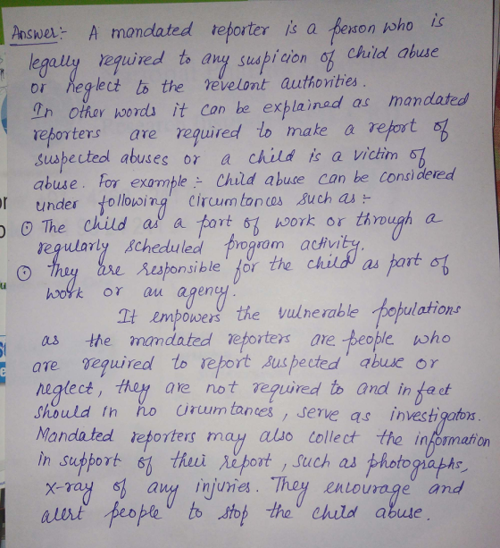 I aswe A mancdated teporter s a peon oho 1o legaliy reguired to any suspicion og child abue or neg lect lo the vevelont authorities 2n other hoords it Can he explainad as mandated et oters are required to make aretot Suspected abusesor a child is a victim-3 abuse. For examble Child abue can be cons dered , The child ai a fotoるwork or regularly 8cheduled加90am activity hoork or thro e Resonsible for the child as part oulations empowers the vuunerable as the mandated epoiters ore people who t are equired lo eort s pected abue or neglect,Hu H are not te.guired to and intact Should in no irum tanes , serve as investigator Mandated reporters may alio tollect the infomation in support 61 fhuei eort such as photogiapho s any injuries. Thoy enlourage and