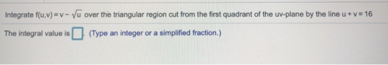 Integrate f(u,v) =v- Vu over the triangular region cut from the first quadrant of the uv-plane by the line u + v= 16 The inte