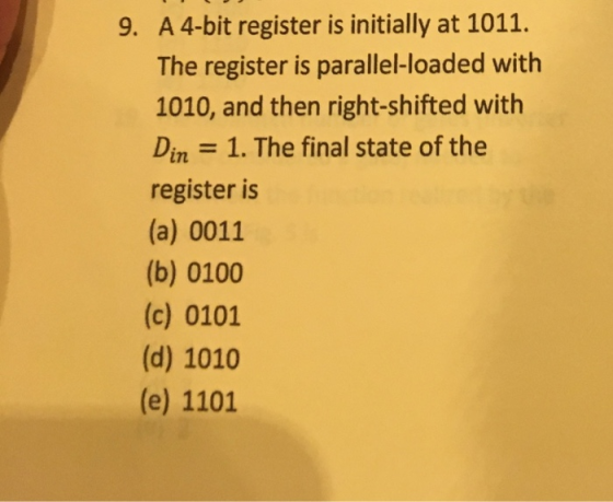 A 4-bit register is initially at 1011. The register is parallel-loaded with 1010, and then right-shifted with Din 1. The final state of the register is (a) 0011 (b) 0100 (c) 0101 (d) 1010 (e) 1101 9.