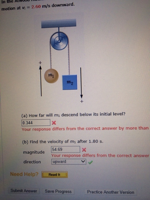 In the AtwOOdl motion at n = 2.60 m/s downward. mi 2 (a) How far will mi descend below its initial level? 0.344 Your response differs from the correct answer by more than (b) Find the velocity of mi after 1.80 s. magnitude 54.69 direction [upward 5469 Your response differs from the correct answer Need Help? LReadlt. Submit Answer Save ProgressPractice Practice Another Version