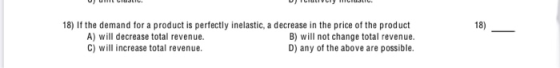 18) If the demand for a product is perfectly inelastic, a decrease in the price of the product A) will decrease total revenue
