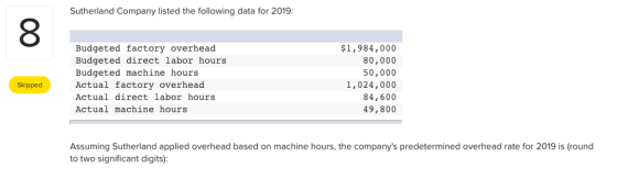 Sutherland Company listed the following data for 2019: Budgeted factory overhead Budgeted direct labor hours Budgeted machine hours Actual factory overhead Actual direct labor hours Actual machine hours $1,984,000 80,000 50,000 1,024,000 84,600 49,800 Skipped Assuming Sutherland applied overhead based on machine hours, the companys predetermined overhead rate for 2019 is (round to two significant digits):