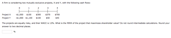 A firm is considering two mutually exclusive projects, X and Y, with the following cash flows: 0 1 3 4 $1,000 $300 Project X