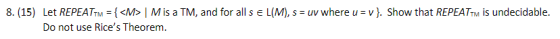 8. (15) Let REPEATTM = { <M>M is a TM, and for all s € L(M), s = uv where u = v}. Show that REPEATM is undecidable. Do not us