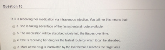 Question 10 R.C is receiving her medication via intravenous injection. You tell her this means that: a. She is taking advanta