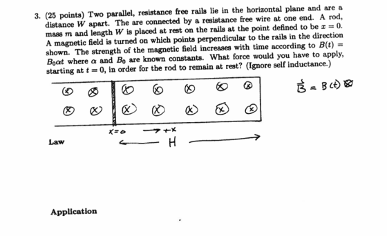 3. (25 points) Two parallel, resistance free rails lie in the horizontal plane and are a distance W apart. The are connected by a resistance free wire at one end. A rod, mass m and length W is placed at rest on the rails at the point defined to be 0. A magnetic field is turned on which points perpendicular to the rails in the direction shown. The strength of the magnetic field increases with time according to B(t) Boat where ? and Bo are known constants, what force would you have to apply, starting at t-0, in order for the rod to remain at rest? (Ignore self inductance.) Law Application