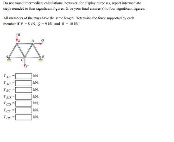 Do not round intermediate calculations; however, for display purposes, report intermediate steps rounded to four significant figures. Give your final answer(s) to four significant figures. All members of the truss have the same length. Determine the force supported by each member if P 8 kN, 9 kN, and R 10 kN. B D 0 TAB = TAC= TBC- TBD- CD CE TDE = kN. kN kN kN. kN. kN.
