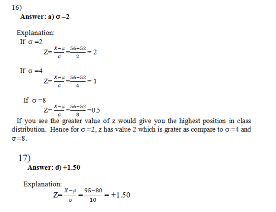 16) Answer: a) σ 2 Explanation: σ= 56-52 z--= If σ=4 56-52 z--= 4 If σ-8 56-52 z--= If you see the greater value of z would give you the highest position in class distribution. Hence for σ-2, z has value 2 which is grater as compare to σ-4 and 17) Answer: d) +1.50 Explanation: X-u 95-80 10