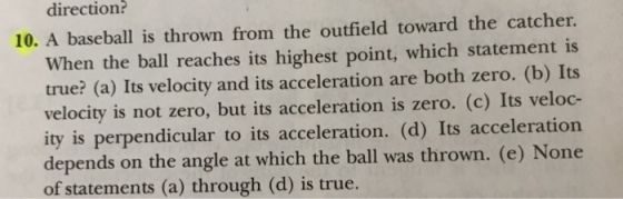 direction? 10. A baseball is thrown from the outfield toward the catcher. When the ball reaches its highest point, which statement is true? (a) Its velocity and its acceleration are both zero. (b) Its velocity is not zero, but its acceleration is zero. (c) Its veloc- ity is perpendicular to its acceleration. (d) Its acceleration depends on the angle at which the ball was thrown. (e) None of statements (a) through (d) is true.