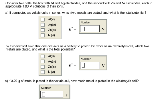 Consider two cells, the first with Al and Ag electrodes, and the second with Zn and Ni electrodes, each in appropriate 1.00 M solutions of their ions. a) If connected as voltaic cells in series, which two metals are plated, and what is the total potential? Al(s) Number Ag(s) Zn(s) (s) b) If connected such that one cell acts as a battery to power the other as an electrolytic cel which two metals are plated, and what is the total potential? O Al(s) Number Ag(s) Zn(s) (s) c) If 3.20 g of metal is plated in the voltaic cell, how much metal is plated in the electrolytic cell? Number