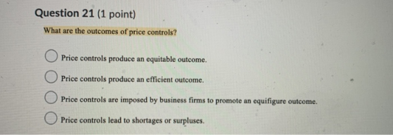 Question 21 (1 point) What are the outcomes of price controls? Price controls produce an equitable outcome. Price controls pr