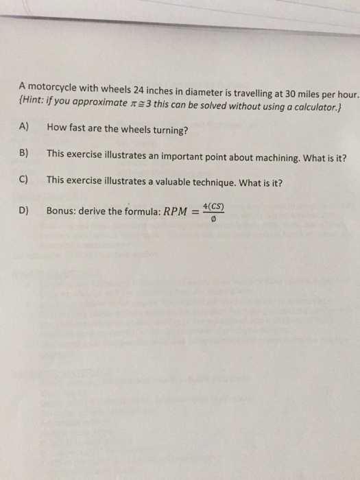 A motorcycle with wheels 24 inches in diameter is travelling at 30 miles per hour. tHint: if you approximate me3 this can be solved without using a calculator.h A) How fast are the wheels turning? B) This exercise illustrates an important point about machining. What is it? This exercise ustrates a valuable technique. What is it? 4(CS) D) Bonus: derive the formula: RPM