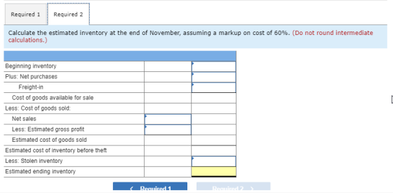Required 1 Required 2 Calculate the estimated inventory at the end of November, assuming a markup on cost of 60%. (Do not rou