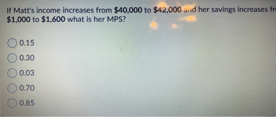 If Matts income increases from $40,000 to $42,000 and her savings increases fr. $1,000 to $1,600 what is her MPS? O 0.15 0.3